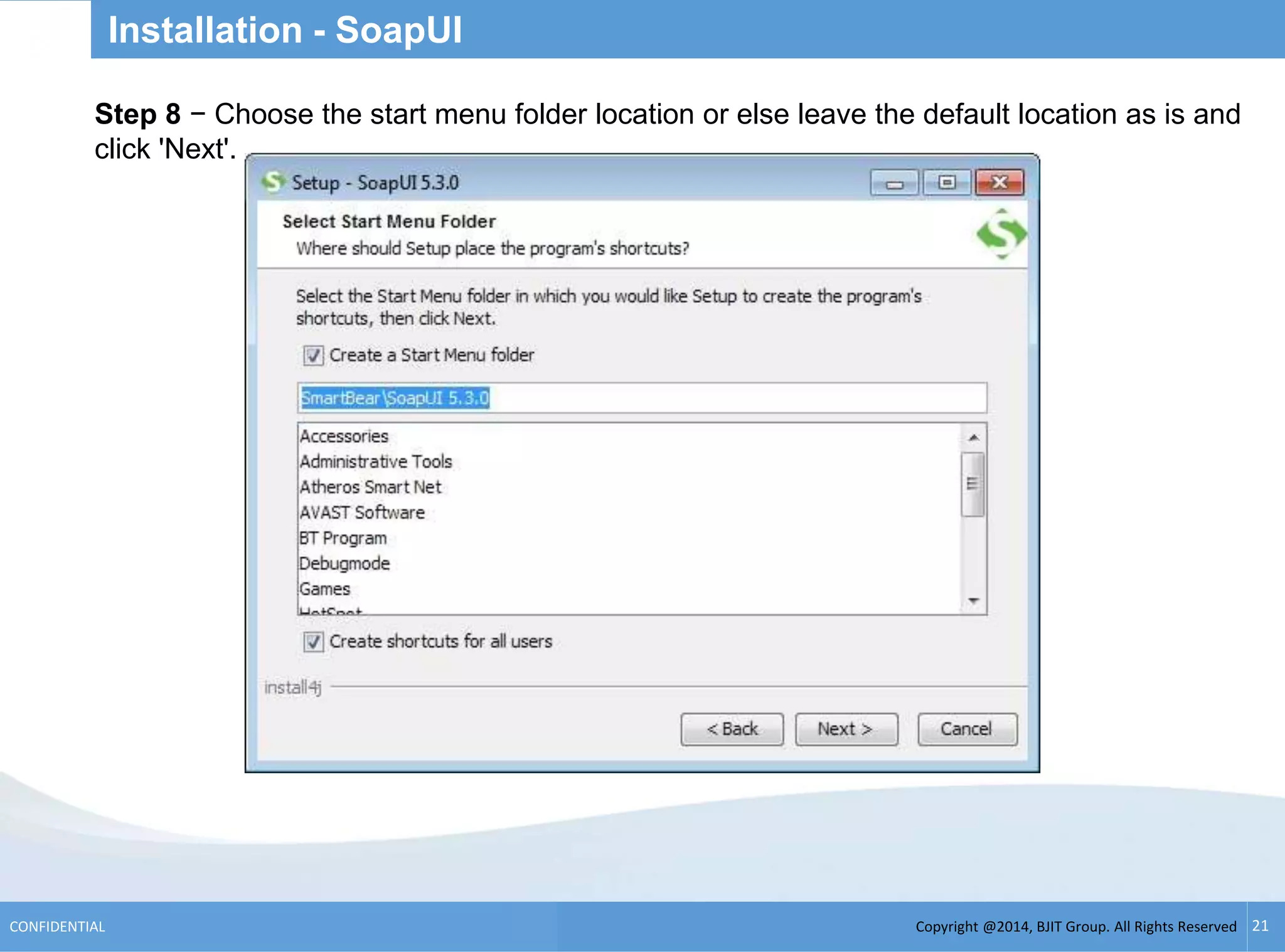 Copyright @2014, BJIT Group. All Rights ReservedCONFIDENTIAL 21
Installation - SoapUI
.Step 8 − Choose the start menu folder location or else leave the default location as is and
click 'Next'.
 