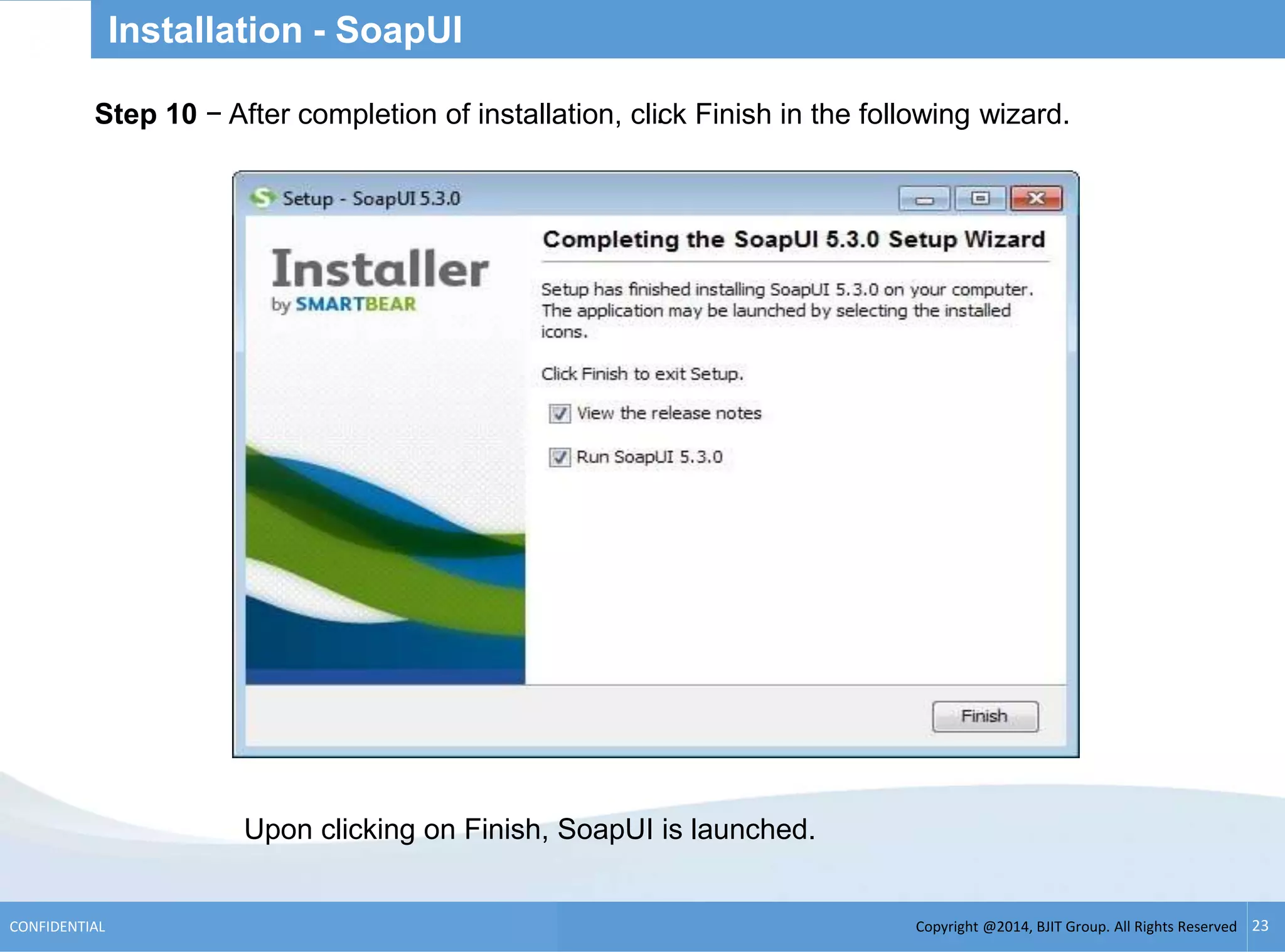 Copyright @2014, BJIT Group. All Rights ReservedCONFIDENTIAL 23
Installation - SoapUI
.Step 10 − After completion of installation, click Finish in the following wizard.
Upon clicking on Finish, SoapUI is launched.
 
