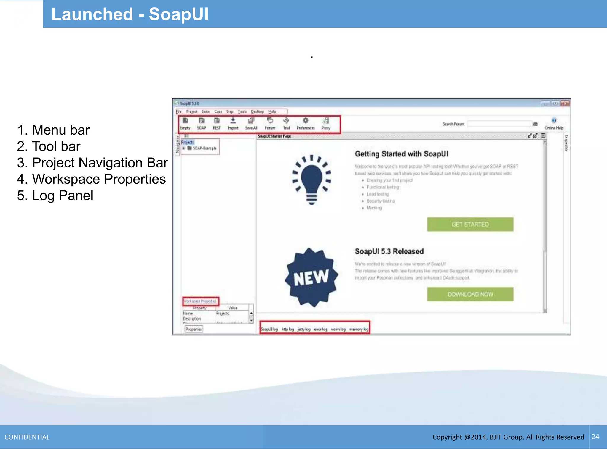 Copyright @2014, BJIT Group. All Rights ReservedCONFIDENTIAL 24
Launched - SoapUI
.
1. Menu bar
2. Tool bar
3. Project Navigation Bar
4. Workspace Properties
5. Log Panel
 