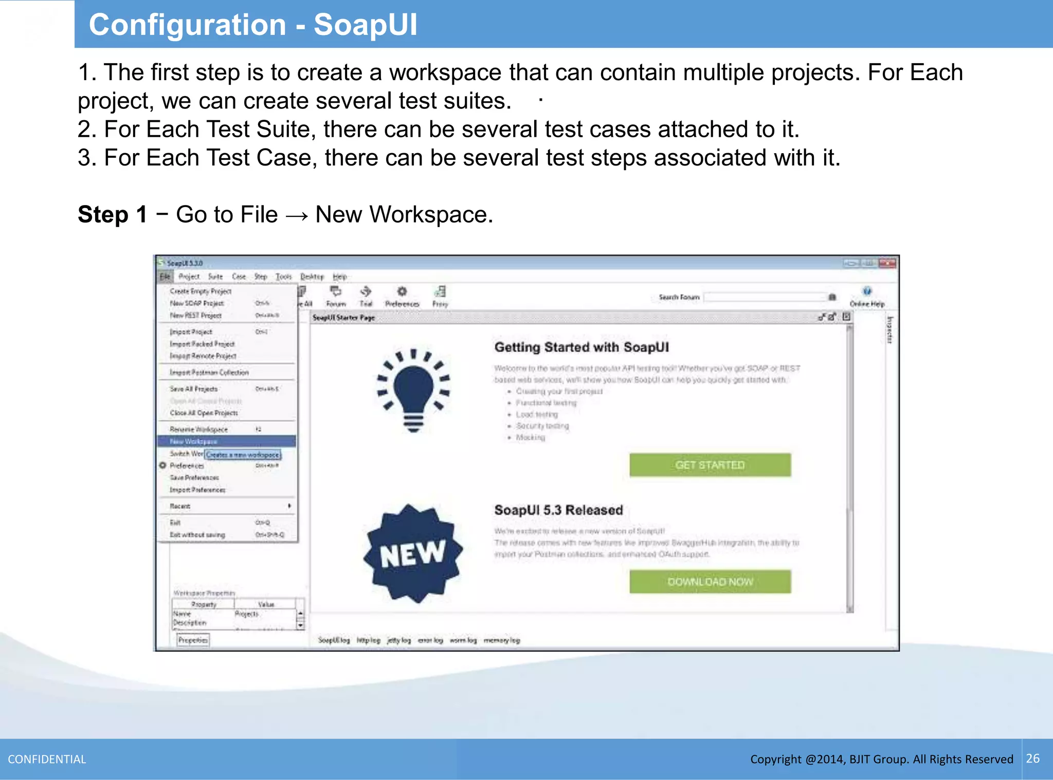 Copyright @2014, BJIT Group. All Rights ReservedCONFIDENTIAL 26
Configuration - SoapUI
.
1. The first step is to create a workspace that can contain multiple projects. For Each
project, we can create several test suites.
2. For Each Test Suite, there can be several test cases attached to it.
3. For Each Test Case, there can be several test steps associated with it.
Step 1 − Go to File → New Workspace.
 