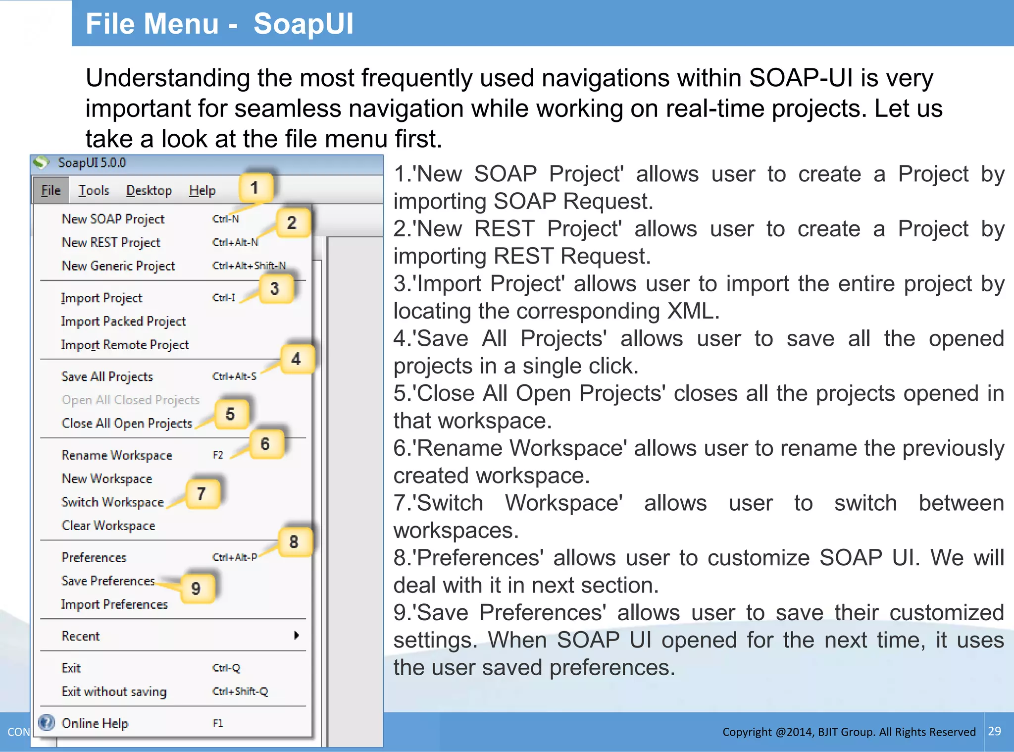 Copyright @2014, BJIT Group. All Rights ReservedCONFIDENTIAL 29
File Menu - SoapUI
Understanding the most frequently used navigations within SOAP-UI is very
important for seamless navigation while working on real-time projects. Let us
take a look at the file menu first.
1.'New SOAP Project' allows user to create a Project by
importing SOAP Request.
2.'New REST Project' allows user to create a Project by
importing REST Request.
3.'Import Project' allows user to import the entire project by
locating the corresponding XML.
4.'Save All Projects' allows user to save all the opened
projects in a single click.
5.'Close All Open Projects' closes all the projects opened in
that workspace.
6.'Rename Workspace' allows user to rename the previously
created workspace.
7.'Switch Workspace' allows user to switch between
workspaces.
8.'Preferences' allows user to customize SOAP UI. We will
deal with it in next section.
9.'Save Preferences' allows user to save their customized
settings. When SOAP UI opened for the next time, it uses
the user saved preferences.
 