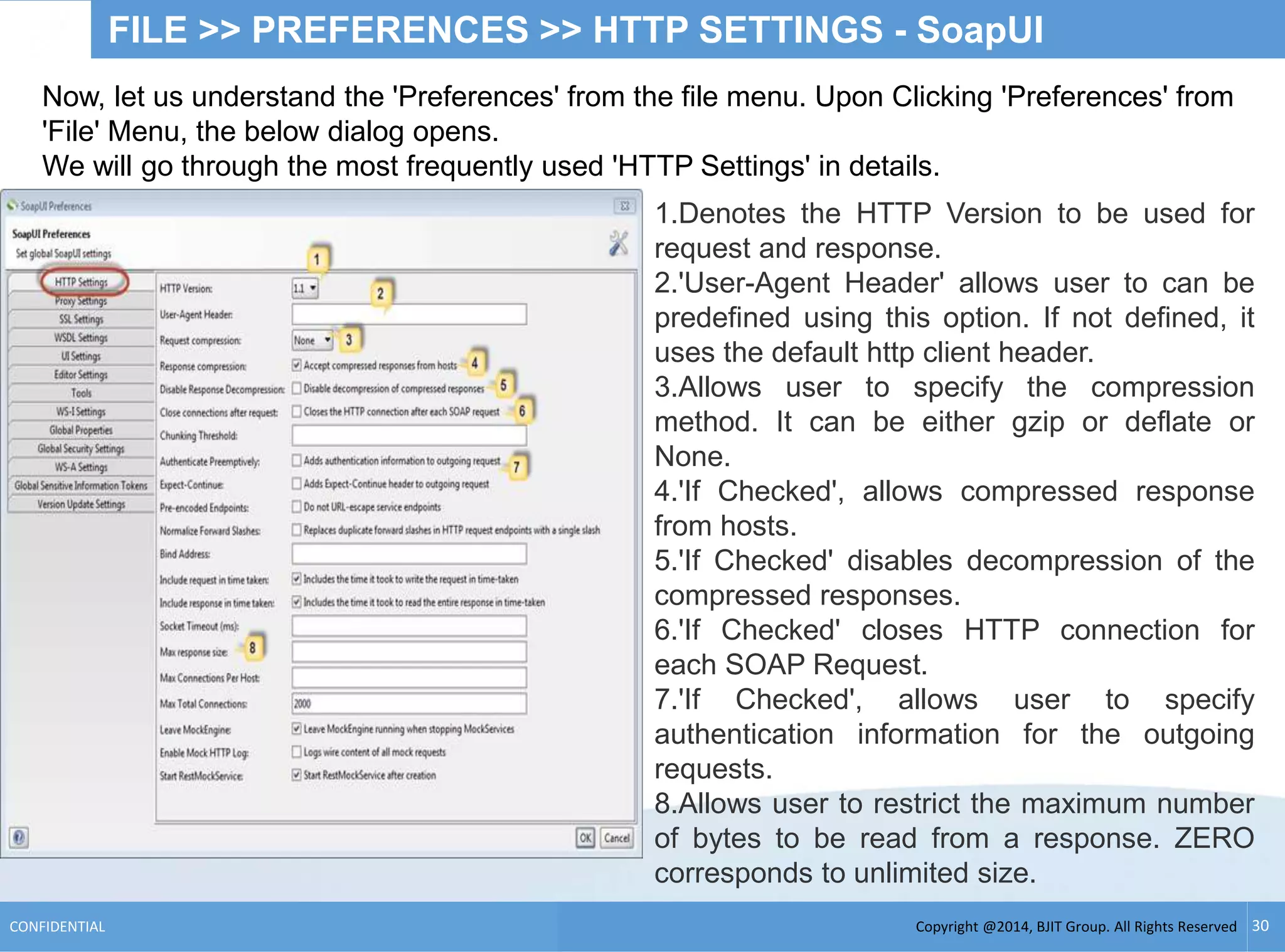 Copyright @2014, BJIT Group. All Rights ReservedCONFIDENTIAL 30
FILE >> PREFERENCES >> HTTP SETTINGS - SoapUI
Now, let us understand the 'Preferences' from the file menu. Upon Clicking 'Preferences' from
'File' Menu, the below dialog opens.
We will go through the most frequently used 'HTTP Settings' in details.
1.Denotes the HTTP Version to be used for
request and response.
2.'User-Agent Header' allows user to can be
predefined using this option. If not defined, it
uses the default http client header.
3.Allows user to specify the compression
method. It can be either gzip or deflate or
None.
4.'If Checked', allows compressed response
from hosts.
5.'If Checked' disables decompression of the
compressed responses.
6.'If Checked' closes HTTP connection for
each SOAP Request.
7.'If Checked', allows user to specify
authentication information for the outgoing
requests.
8.Allows user to restrict the maximum number
of bytes to be read from a response. ZERO
corresponds to unlimited size.
 