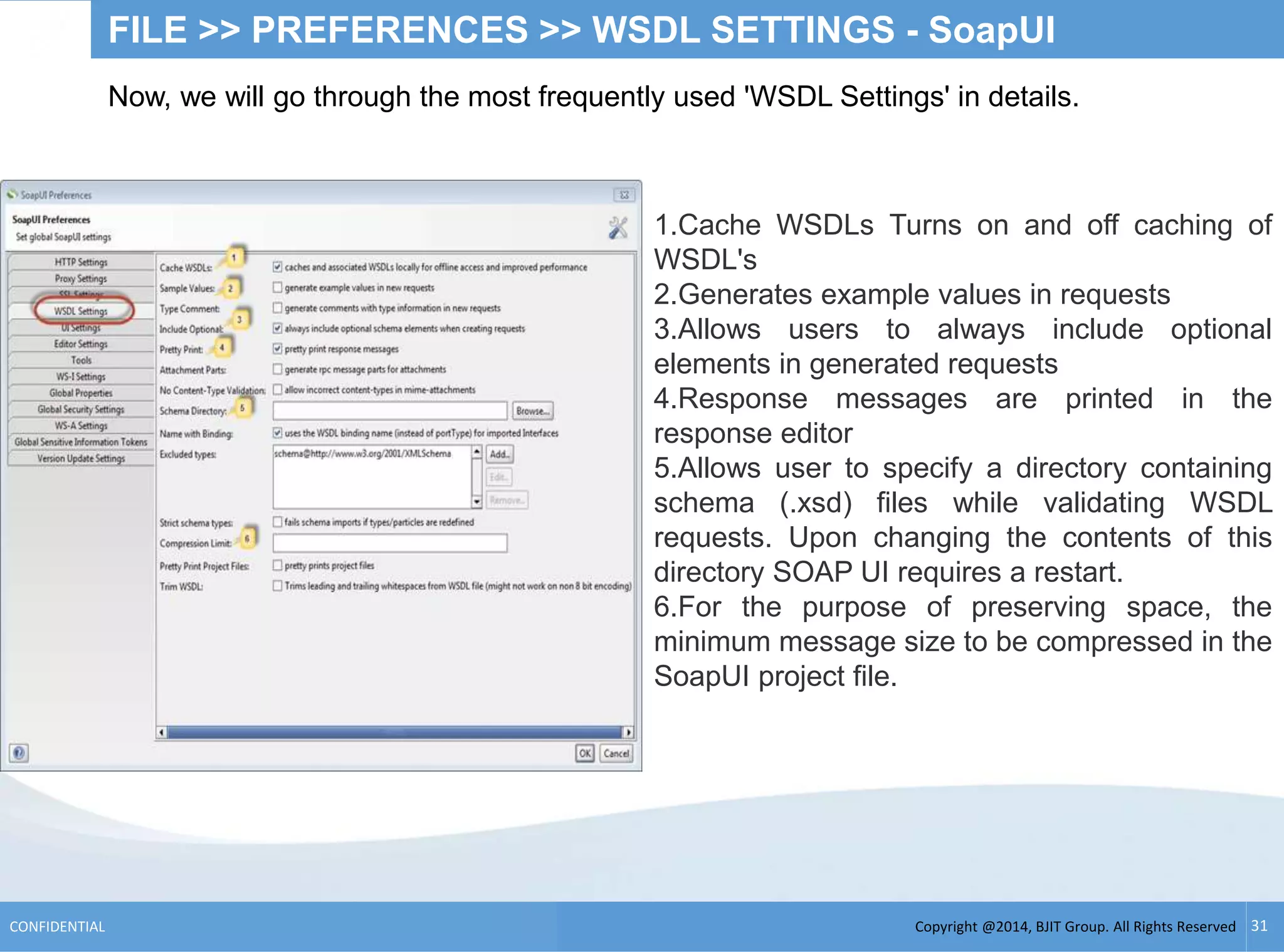 Copyright @2014, BJIT Group. All Rights ReservedCONFIDENTIAL 31
FILE >> PREFERENCES >> WSDL SETTINGS - SoapUI
Now, we will go through the most frequently used 'WSDL Settings' in details.
1.Cache WSDLs Turns on and off caching of
WSDL's
2.Generates example values in requests
3.Allows users to always include optional
elements in generated requests
4.Response messages are printed in the
response editor
5.Allows user to specify a directory containing
schema (.xsd) files while validating WSDL
requests. Upon changing the contents of this
directory SOAP UI requires a restart.
6.For the purpose of preserving space, the
minimum message size to be compressed in the
SoapUI project file.
 