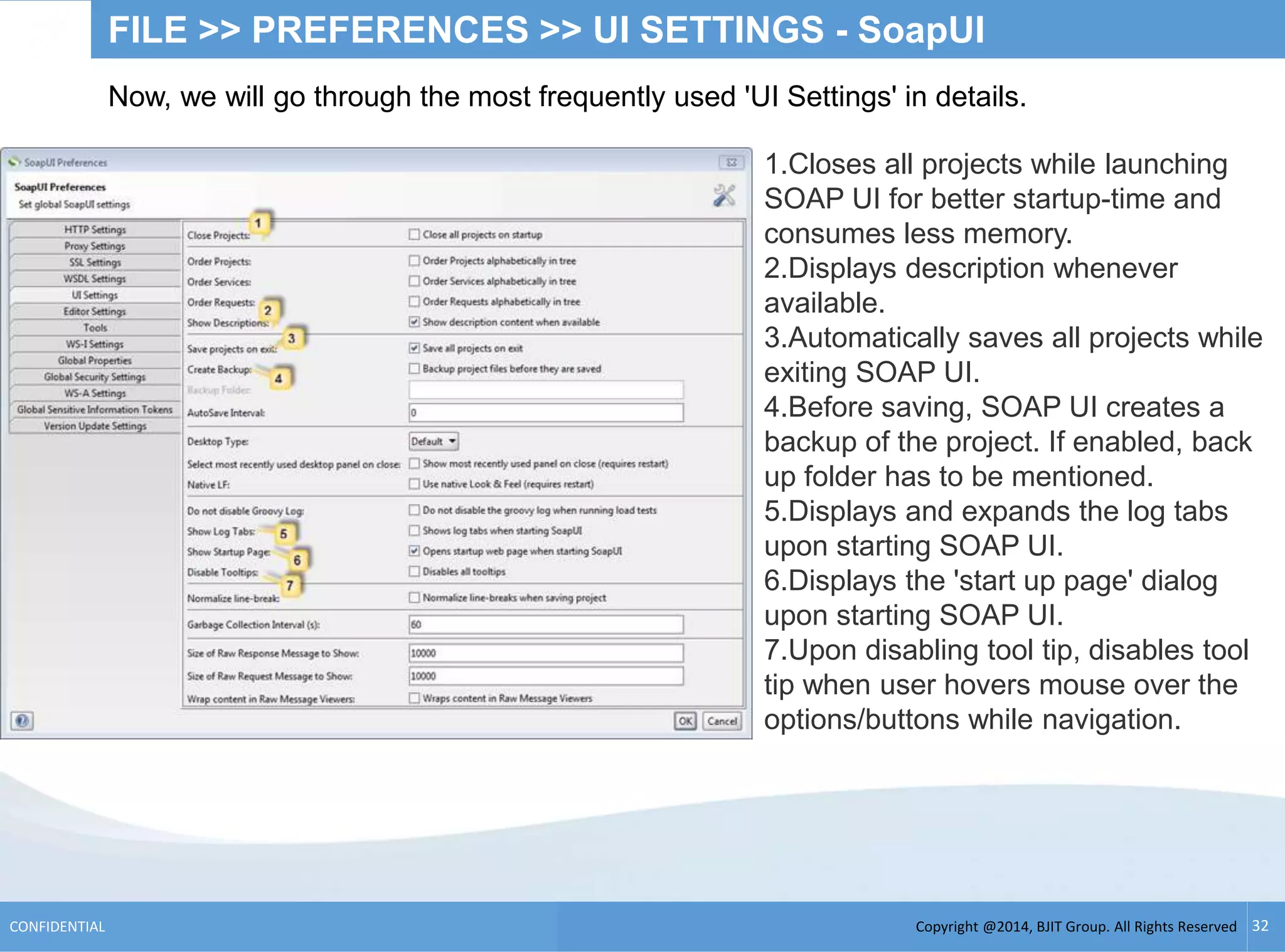 Copyright @2014, BJIT Group. All Rights ReservedCONFIDENTIAL 32
FILE >> PREFERENCES >> UI SETTINGS - SoapUI
Now, we will go through the most frequently used 'UI Settings' in details.
1.Closes all projects while launching
SOAP UI for better startup-time and
consumes less memory.
2.Displays description whenever
available.
3.Automatically saves all projects while
exiting SOAP UI.
4.Before saving, SOAP UI creates a
backup of the project. If enabled, back
up folder has to be mentioned.
5.Displays and expands the log tabs
upon starting SOAP UI.
6.Displays the 'start up page' dialog
upon starting SOAP UI.
7.Upon disabling tool tip, disables tool
tip when user hovers mouse over the
options/buttons while navigation.
 