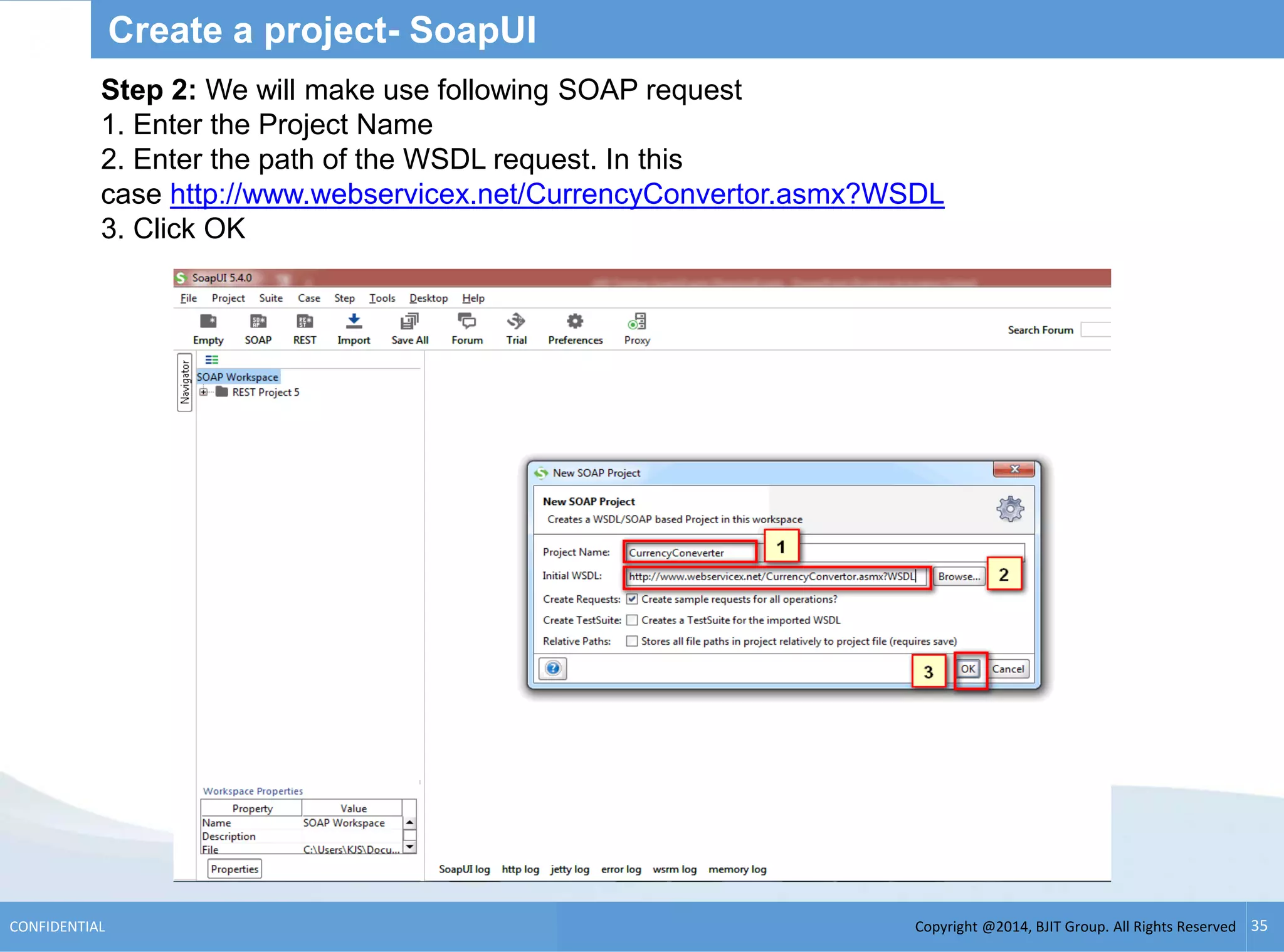 Copyright @2014, BJIT Group. All Rights ReservedCONFIDENTIAL 35
Create a project- SoapUI
Step 2: We will make use following SOAP request
1. Enter the Project Name
2. Enter the path of the WSDL request. In this
case http://www.webservicex.net/CurrencyConvertor.asmx?WSDL
3. Click OK
 