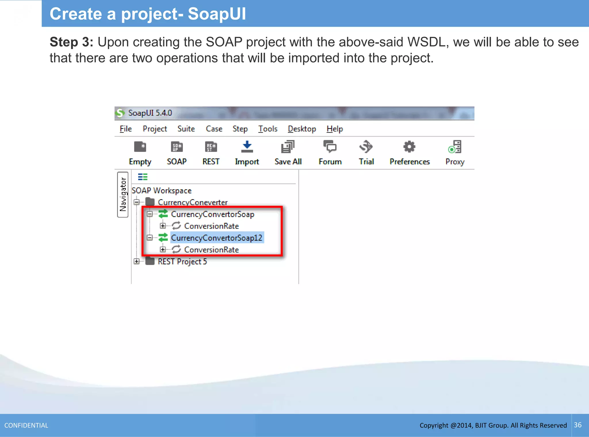 Copyright @2014, BJIT Group. All Rights ReservedCONFIDENTIAL 36
Create a project- SoapUI
Step 3: Upon creating the SOAP project with the above-said WSDL, we will be able to see
that there are two operations that will be imported into the project.
 