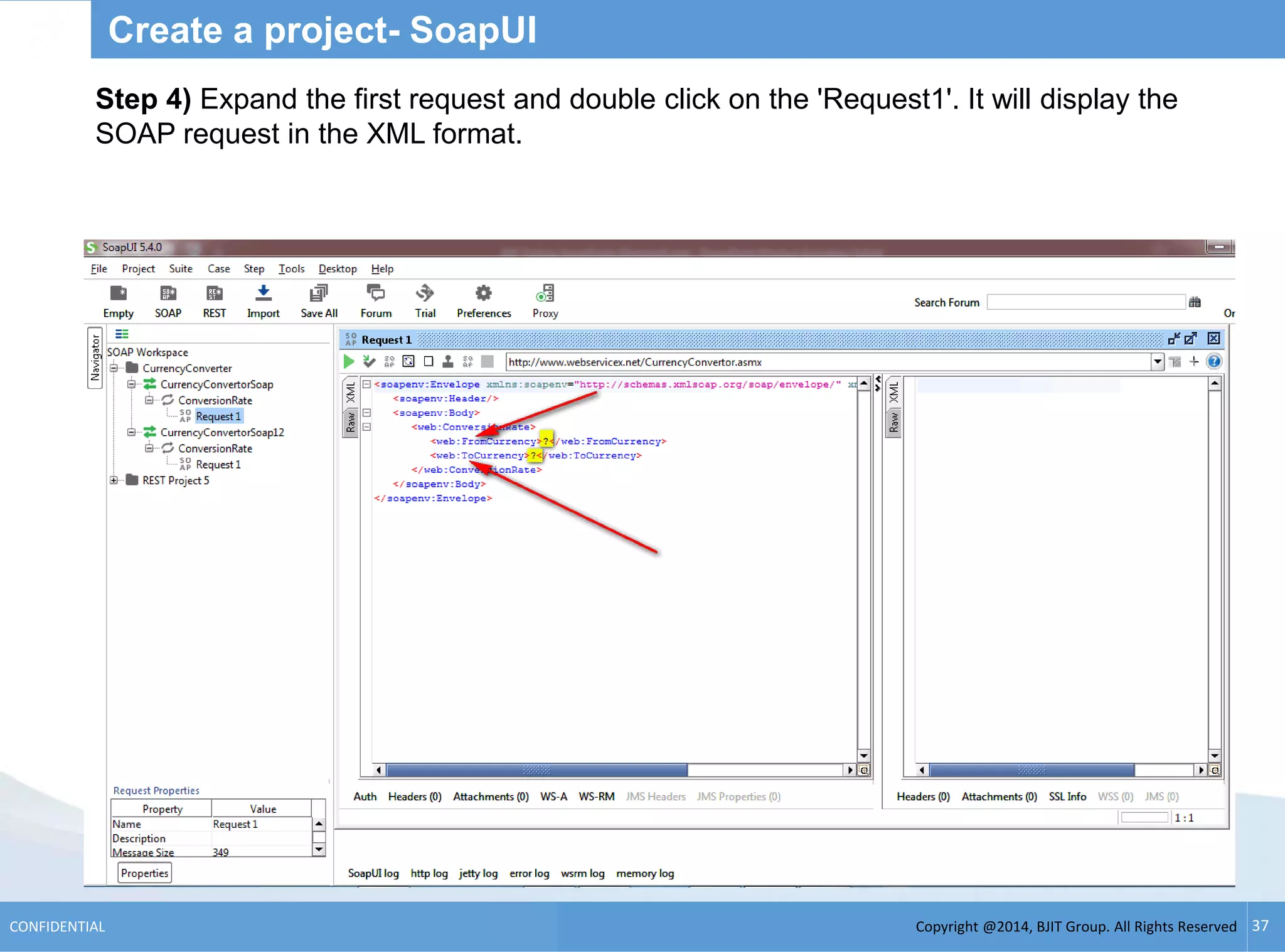Copyright @2014, BJIT Group. All Rights ReservedCONFIDENTIAL 37
Create a project- SoapUI
Step 4) Expand the first request and double click on the 'Request1'. It will display the
SOAP request in the XML format.
 