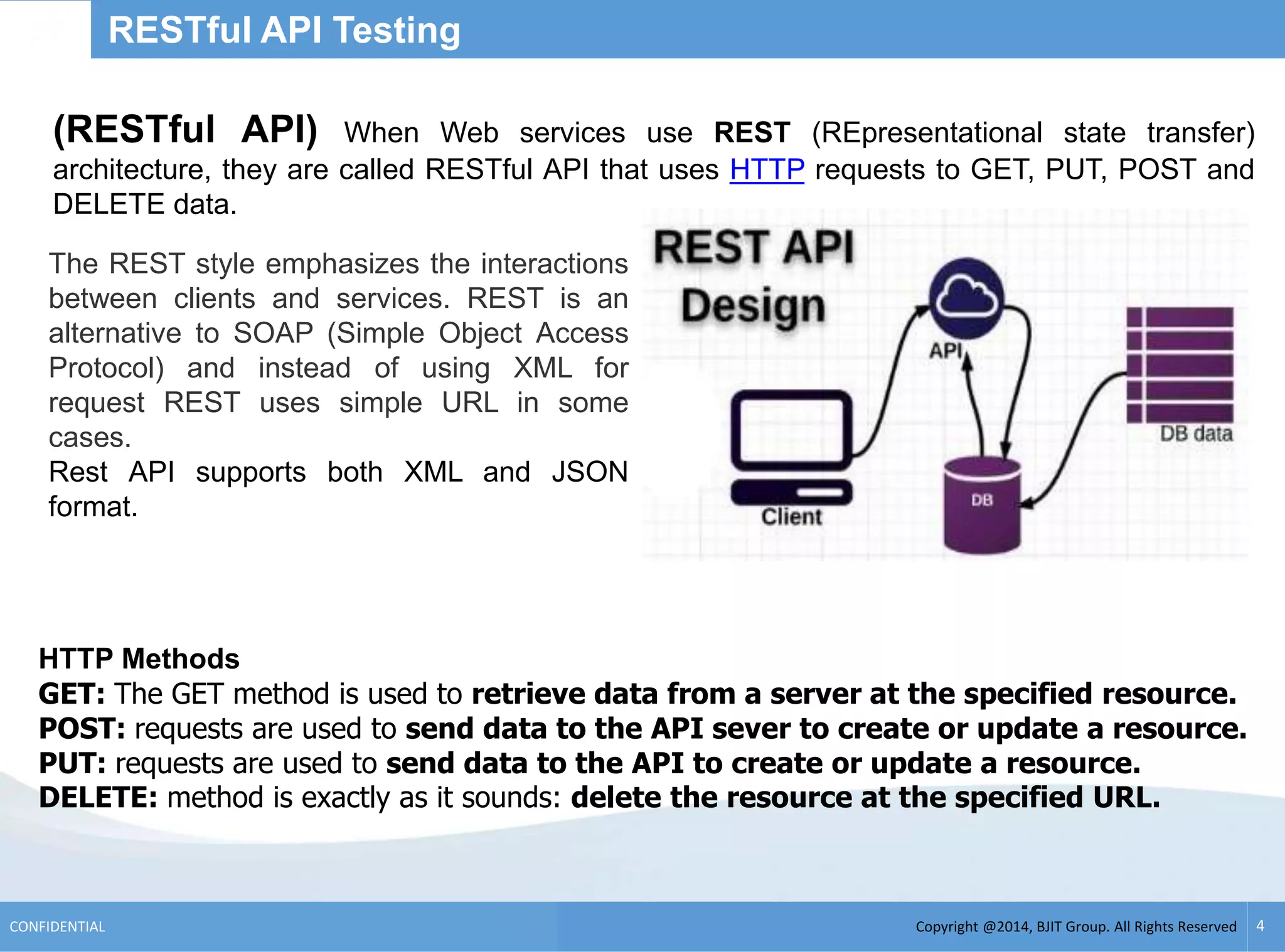 Copyright @2014, BJIT Group. All Rights ReservedCONFIDENTIAL 4
RESTful API Testing
(RESTful API) When Web services use REST (REpresentational state transfer)
architecture, they are called RESTful API that uses HTTP requests to GET, PUT, POST and
DELETE data.
HTTP Methods
GET: The GET method is used to retrieve data from a server at the specified resource.
POST: requests are used to send data to the API sever to create or update a resource.
PUT: requests are used to send data to the API to create or update a resource.
DELETE: method is exactly as it sounds: delete the resource at the specified URL.
The REST style emphasizes the interactions
between clients and services. REST is an
alternative to SOAP (Simple Object Access
Protocol) and instead of using XML for
request REST uses simple URL in some
cases.
Rest API supports both XML and JSON
format.
 