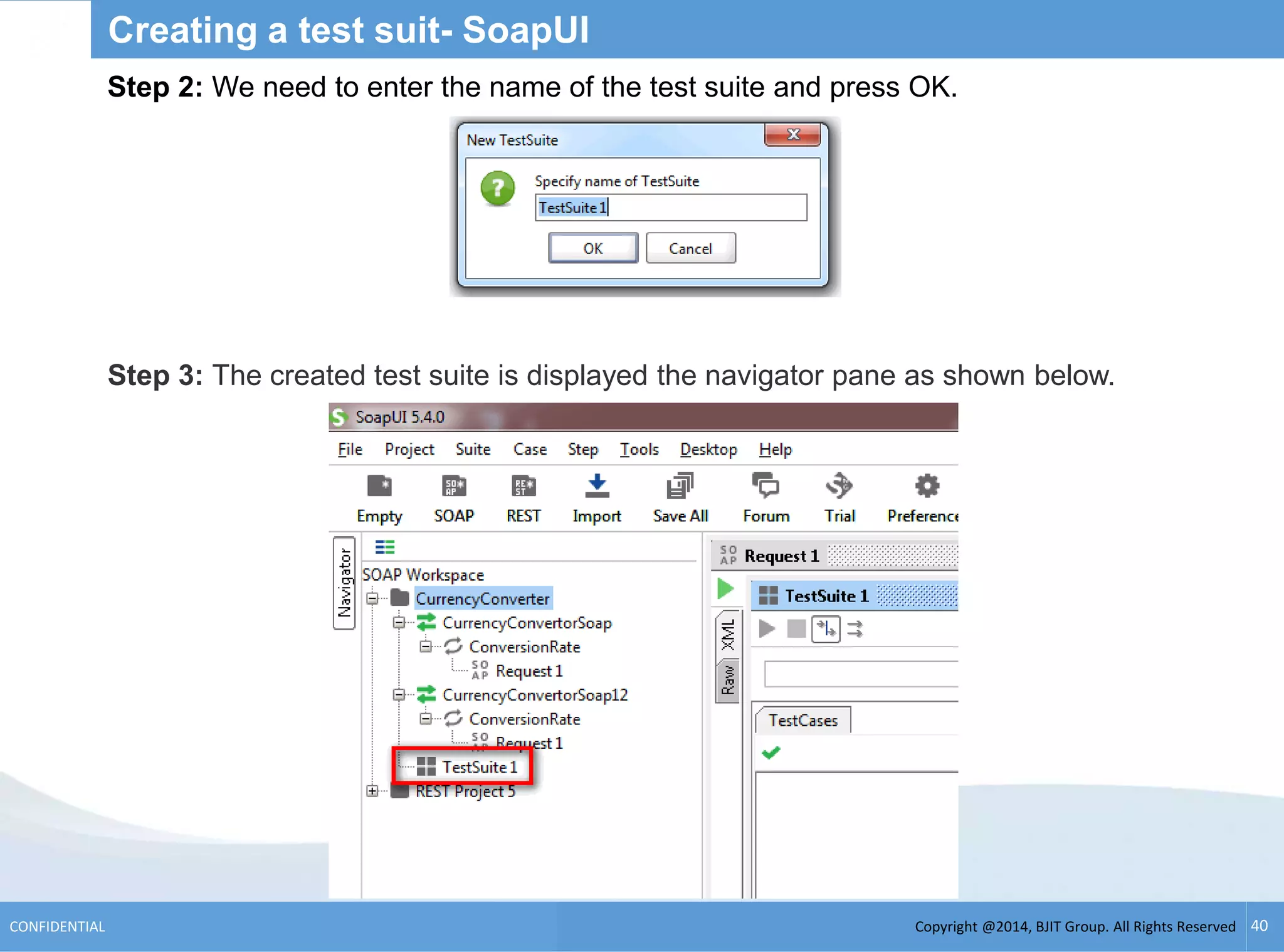 Copyright @2014, BJIT Group. All Rights ReservedCONFIDENTIAL 40
Creating a test suit- SoapUI
Step 2: We need to enter the name of the test suite and press OK.
Step 3: The created test suite is displayed the navigator pane as shown below.
 