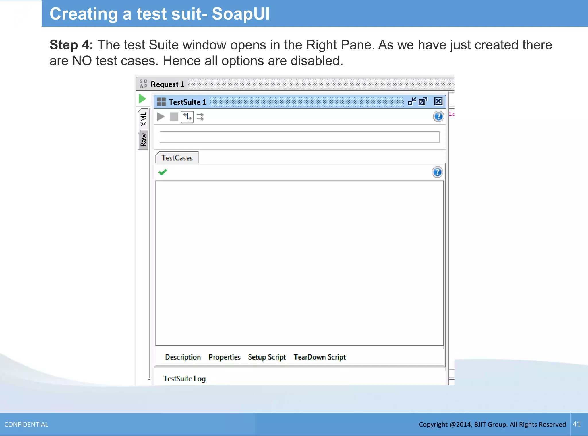 Copyright @2014, BJIT Group. All Rights ReservedCONFIDENTIAL 41
Creating a test suit- SoapUI
Step 4: The test Suite window opens in the Right Pane. As we have just created there
are NO test cases. Hence all options are disabled.
 