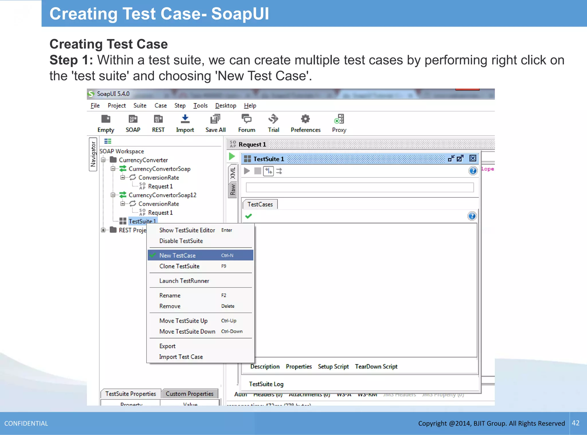 Copyright @2014, BJIT Group. All Rights ReservedCONFIDENTIAL 42
Creating Test Case- SoapUI
Creating Test Case
Step 1: Within a test suite, we can create multiple test cases by performing right click on
the 'test suite' and choosing 'New Test Case'.
 