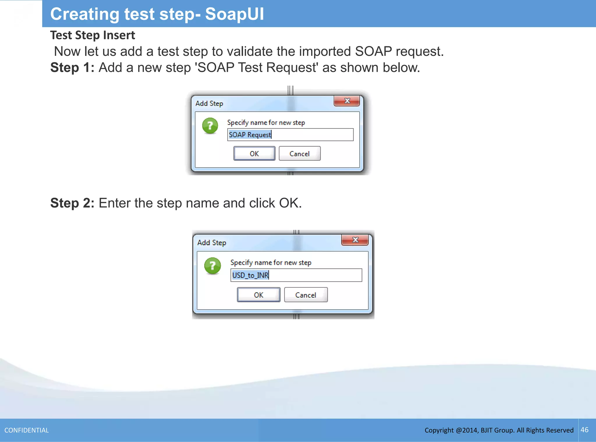 Copyright @2014, BJIT Group. All Rights ReservedCONFIDENTIAL 46
Creating test step- SoapUI
Test Step Insert
Now let us add a test step to validate the imported SOAP request.
Step 1: Add a new step 'SOAP Test Request' as shown below.
Step 2: Enter the step name and click OK.
 