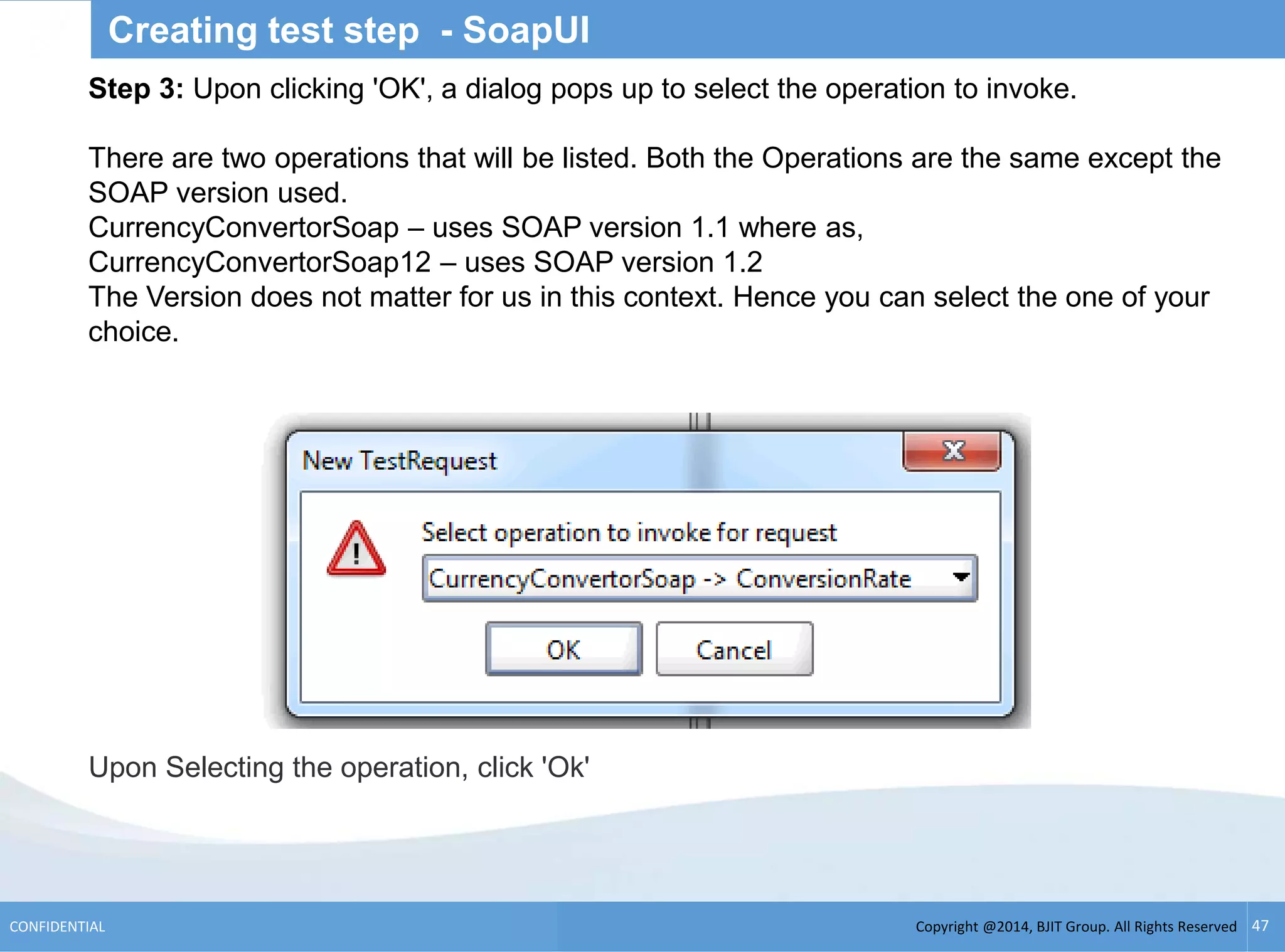 Copyright @2014, BJIT Group. All Rights ReservedCONFIDENTIAL 47
Creating test step - SoapUI
Step 3: Upon clicking 'OK', a dialog pops up to select the operation to invoke.
There are two operations that will be listed. Both the Operations are the same except the
SOAP version used.
CurrencyConvertorSoap – uses SOAP version 1.1 where as,
CurrencyConvertorSoap12 – uses SOAP version 1.2
The Version does not matter for us in this context. Hence you can select the one of your
choice.
Upon Selecting the operation, click 'Ok'
 