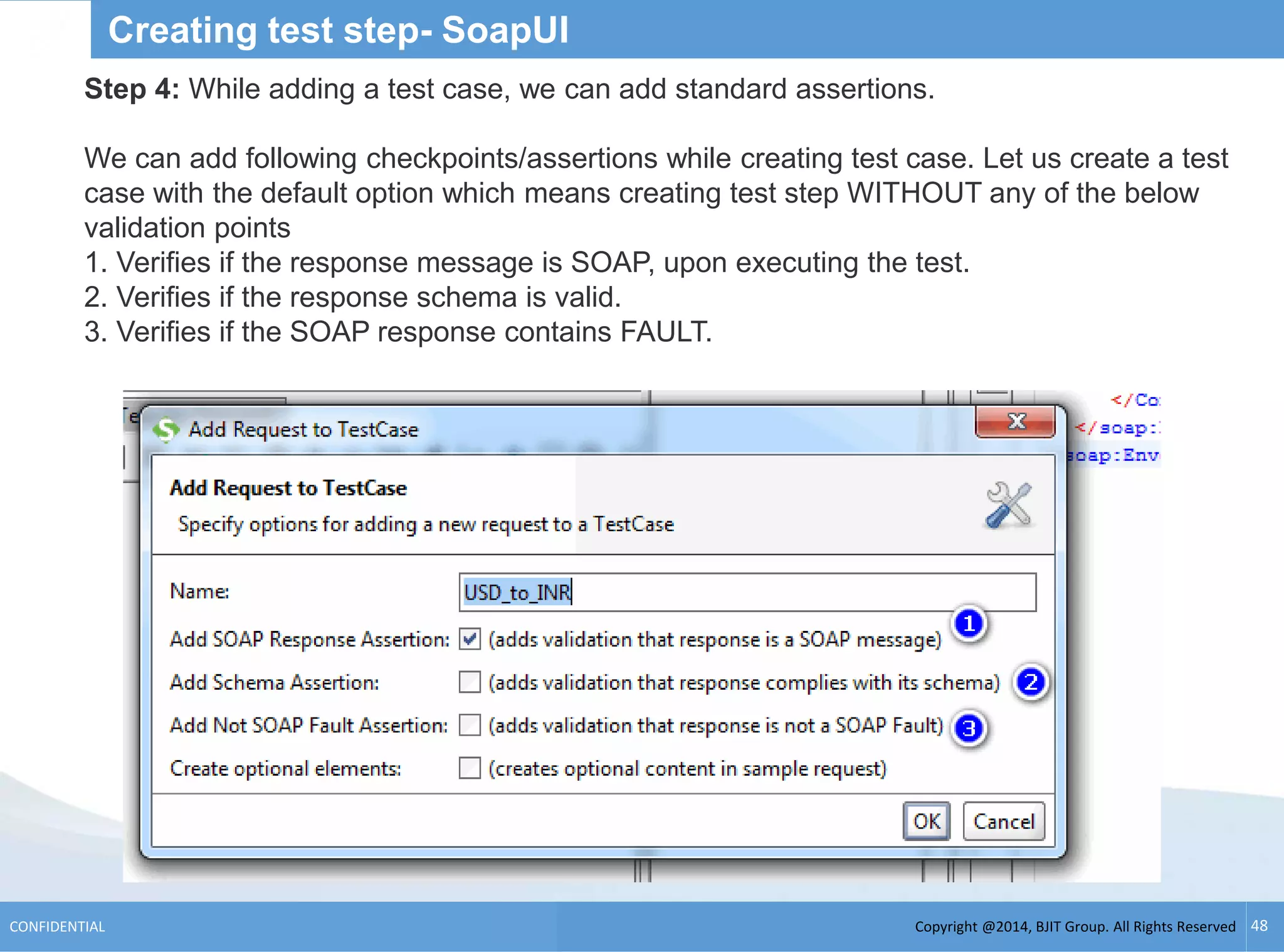 Copyright @2014, BJIT Group. All Rights ReservedCONFIDENTIAL 48
Creating test step- SoapUI
Step 4: While adding a test case, we can add standard assertions.
We can add following checkpoints/assertions while creating test case. Let us create a test
case with the default option which means creating test step WITHOUT any of the below
validation points
1. Verifies if the response message is SOAP, upon executing the test.
2. Verifies if the response schema is valid.
3. Verifies if the SOAP response contains FAULT.
 