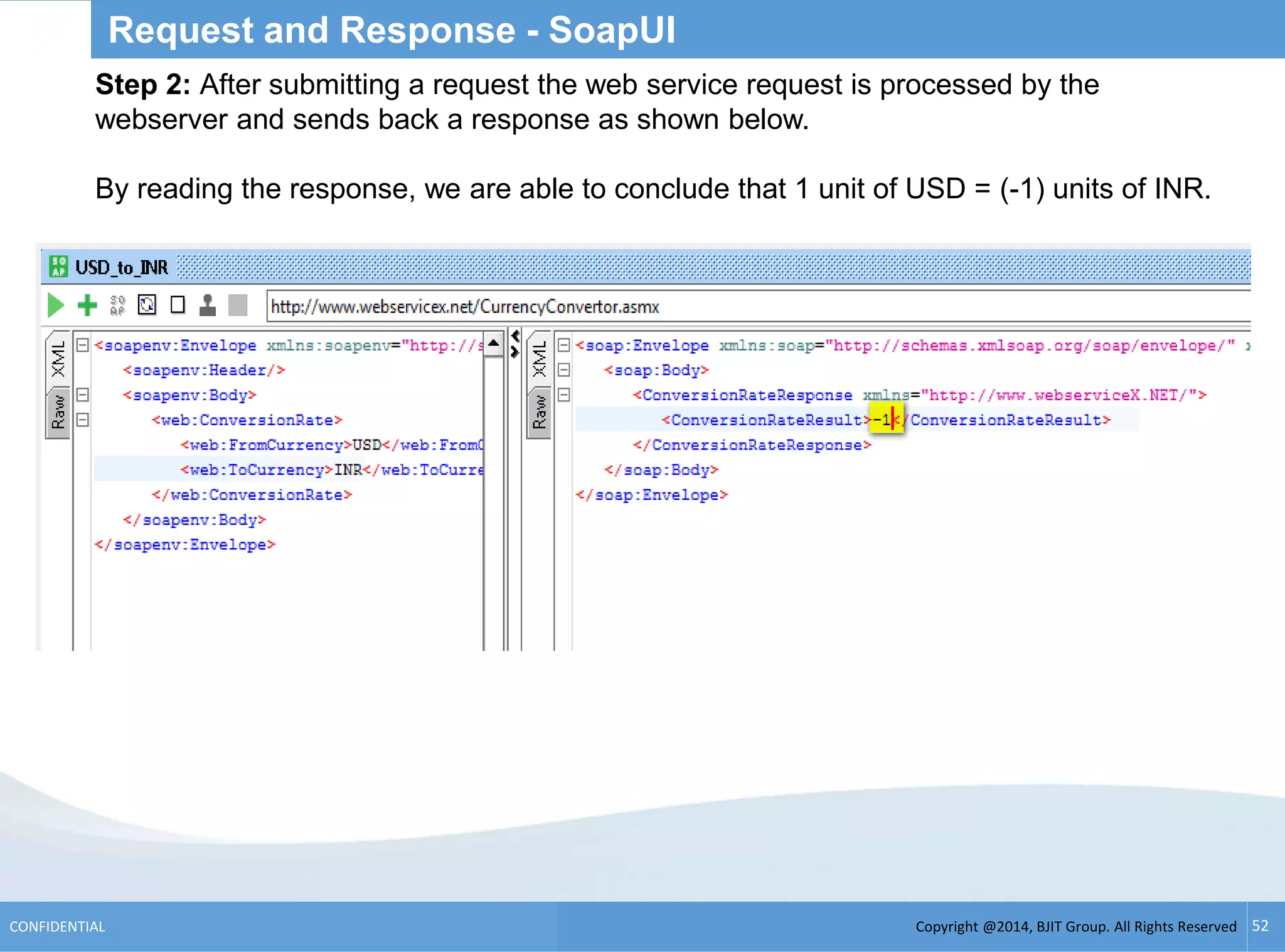 Copyright @2014, BJIT Group. All Rights ReservedCONFIDENTIAL 52
Request and Response - SoapUI
Step 2: After submitting a request the web service request is processed by the
webserver and sends back a response as shown below.
By reading the response, we are able to conclude that 1 unit of USD = (-1) units of INR.
 