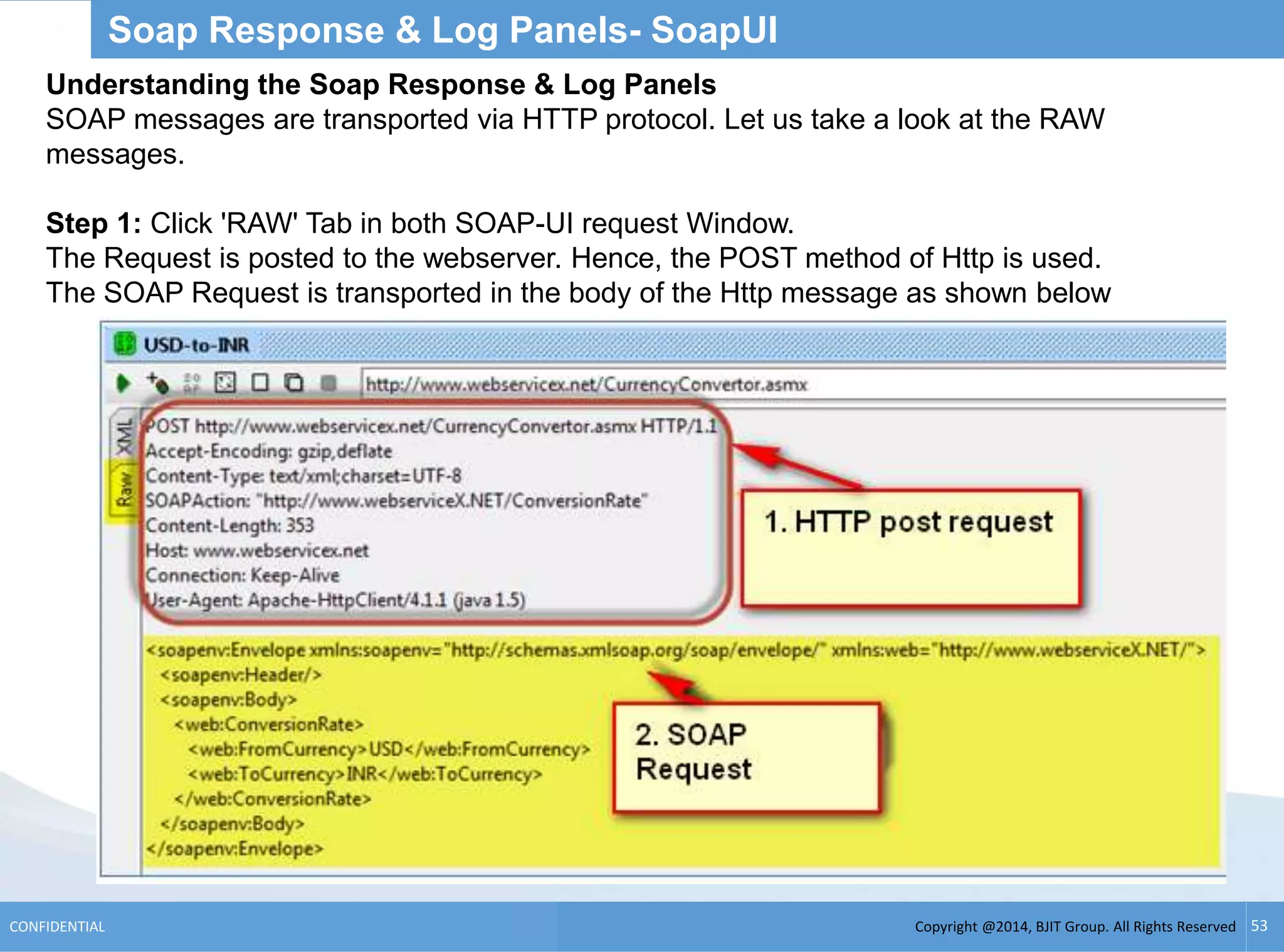 Copyright @2014, BJIT Group. All Rights ReservedCONFIDENTIAL 53
Soap Response & Log Panels- SoapUI
Understanding the Soap Response & Log Panels
SOAP messages are transported via HTTP protocol. Let us take a look at the RAW
messages.
Step 1: Click 'RAW' Tab in both SOAP-UI request Window.
The Request is posted to the webserver. Hence, the POST method of Http is used.
The SOAP Request is transported in the body of the Http message as shown below
 