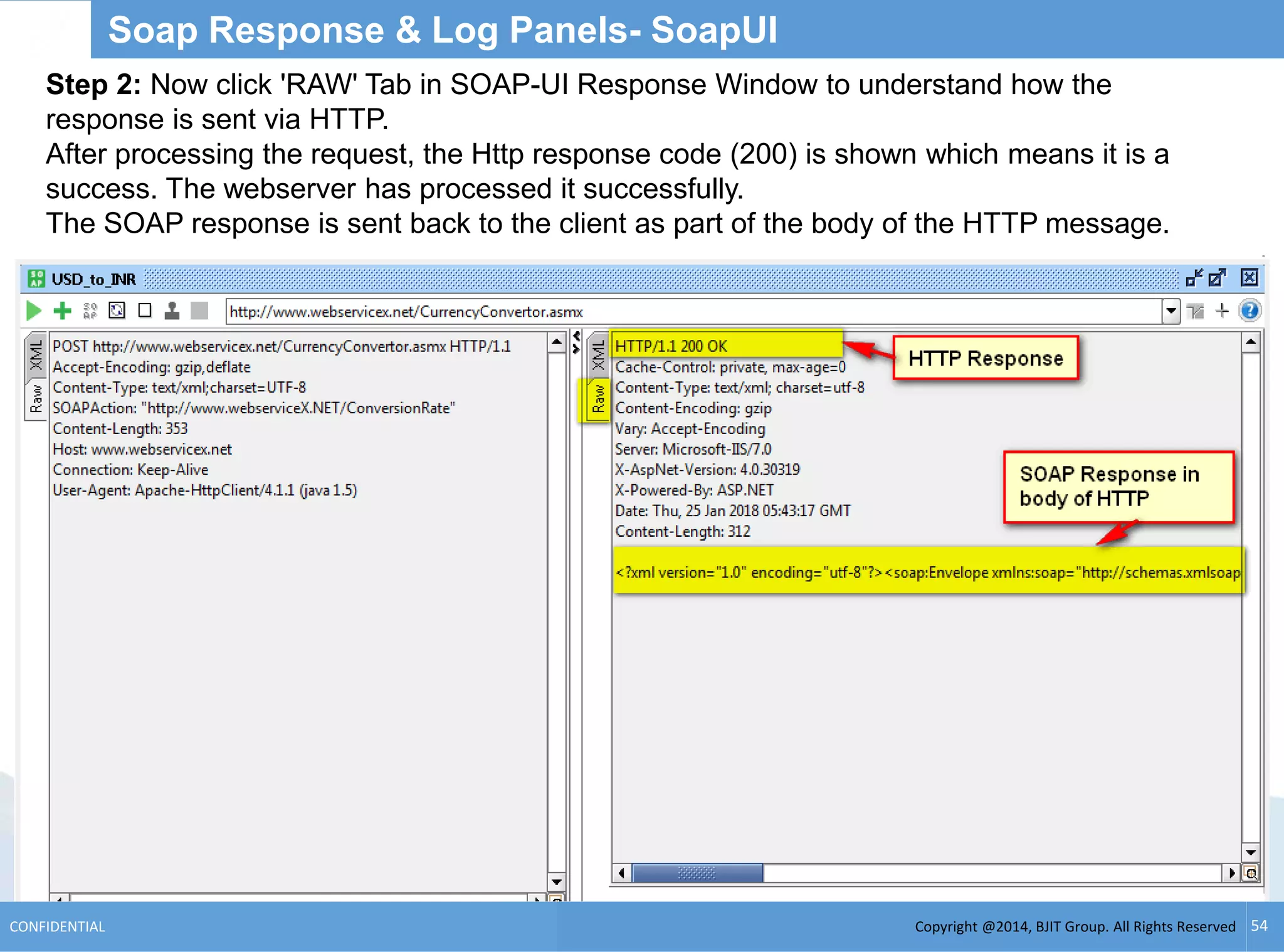 Copyright @2014, BJIT Group. All Rights ReservedCONFIDENTIAL 54
Soap Response & Log Panels- SoapUI
Step 2: Now click 'RAW' Tab in SOAP-UI Response Window to understand how the
response is sent via HTTP.
After processing the request, the Http response code (200) is shown which means it is a
success. The webserver has processed it successfully.
The SOAP response is sent back to the client as part of the body of the HTTP message.
 