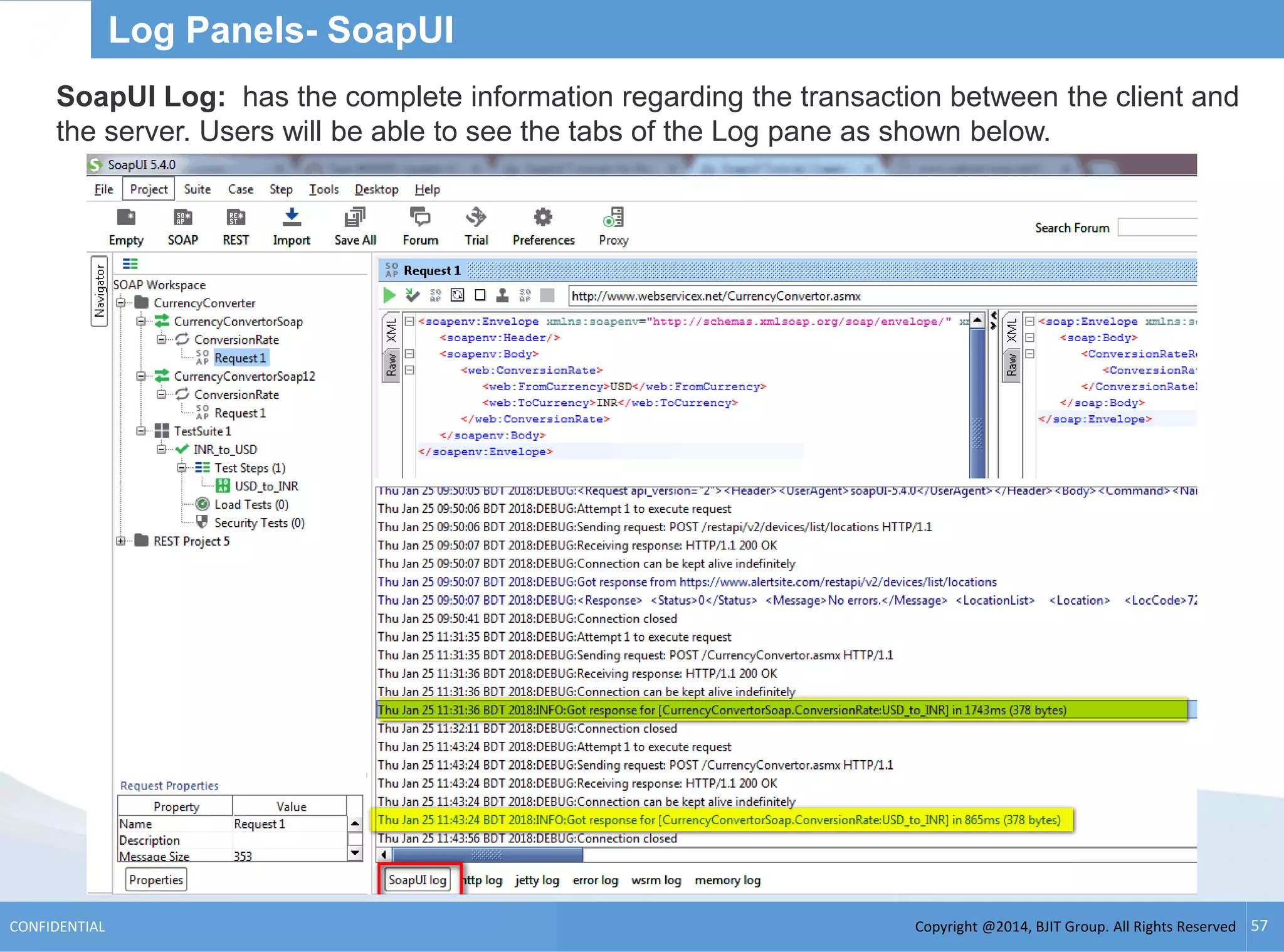 Copyright @2014, BJIT Group. All Rights ReservedCONFIDENTIAL 57
Log Panels- SoapUI
SoapUI Log: has the complete information regarding the transaction between the client and
the server. Users will be able to see the tabs of the Log pane as shown below.
 