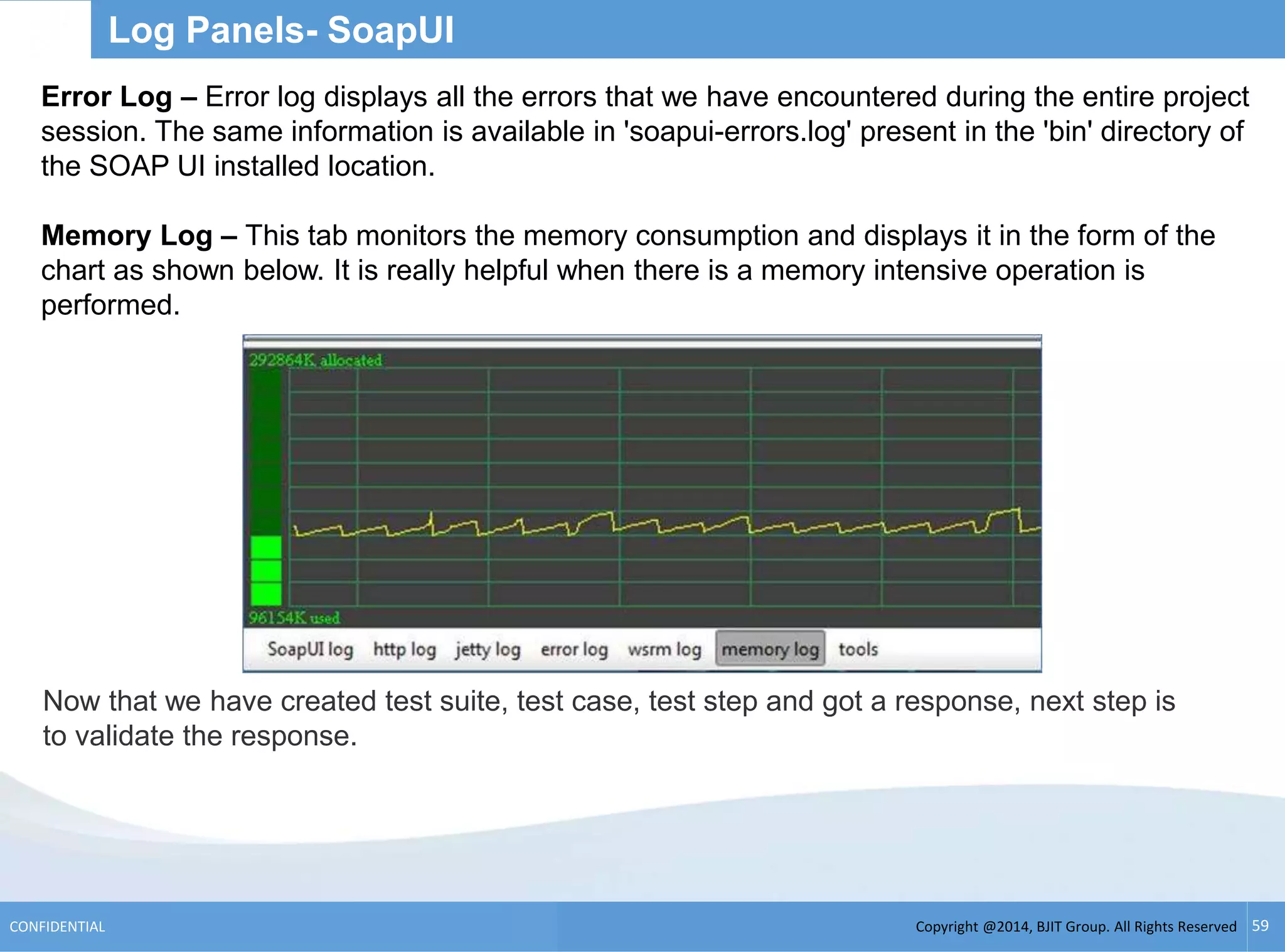 Copyright @2014, BJIT Group. All Rights ReservedCONFIDENTIAL 59
Log Panels- SoapUI
Error Log – Error log displays all the errors that we have encountered during the entire project
session. The same information is available in 'soapui-errors.log' present in the 'bin' directory of
the SOAP UI installed location.
Memory Log – This tab monitors the memory consumption and displays it in the form of the
chart as shown below. It is really helpful when there is a memory intensive operation is
performed.
Now that we have created test suite, test case, test step and got a response, next step is
to validate the response.
 
