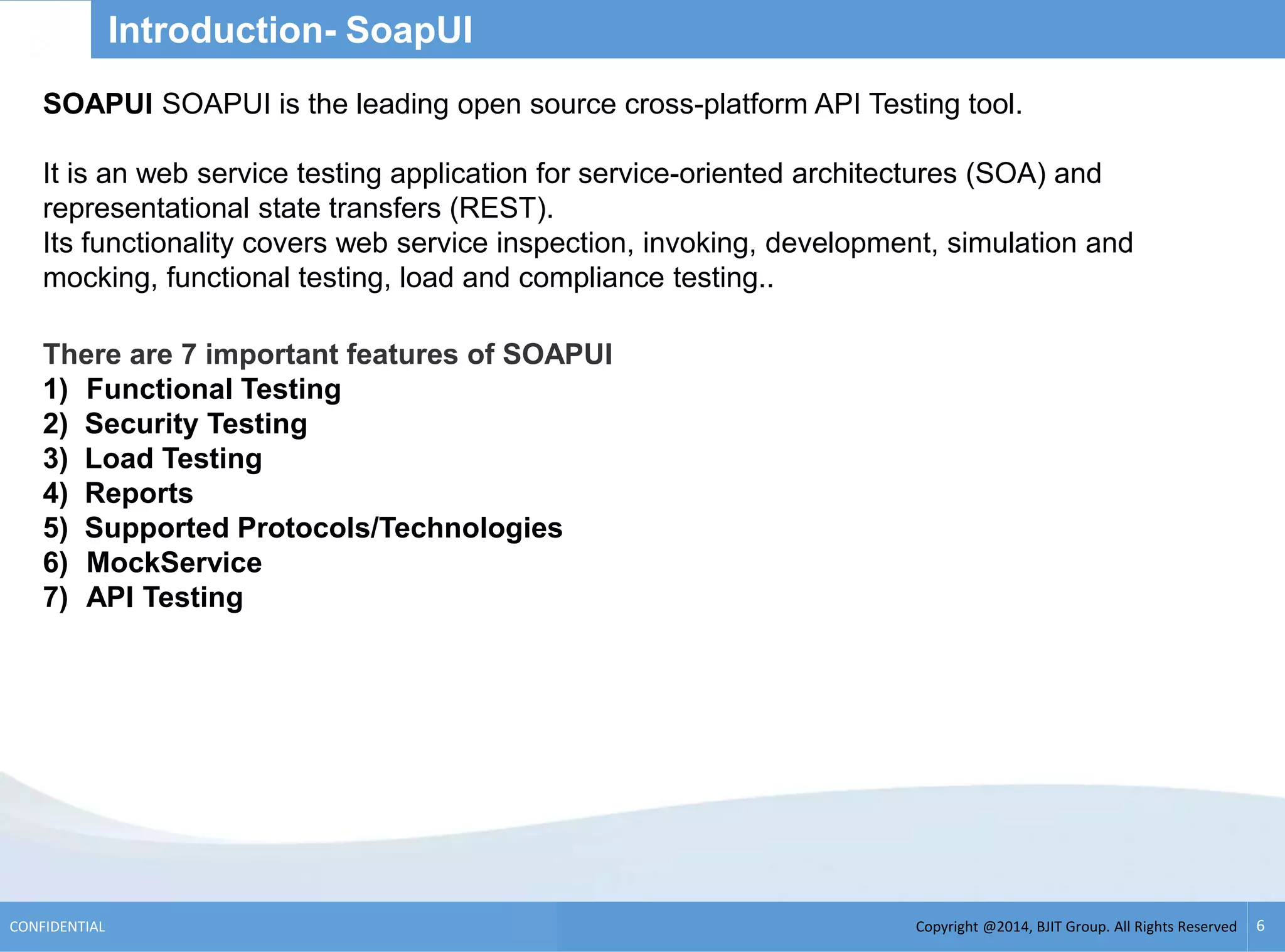 Copyright @2014, BJIT Group. All Rights ReservedCONFIDENTIAL 6
Introduction- SoapUI
There are 7 important features of SOAPUI
1) Functional Testing
2) Security Testing
3) Load Testing
4) Reports
5) Supported Protocols/Technologies
6) MockService
7) API Testing
SOAPUI SOAPUI is the leading open source cross-platform API Testing tool.
It is an web service testing application for service-oriented architectures (SOA) and
representational state transfers (REST).
Its functionality covers web service inspection, invoking, development, simulation and
mocking, functional testing, load and compliance testing..
 