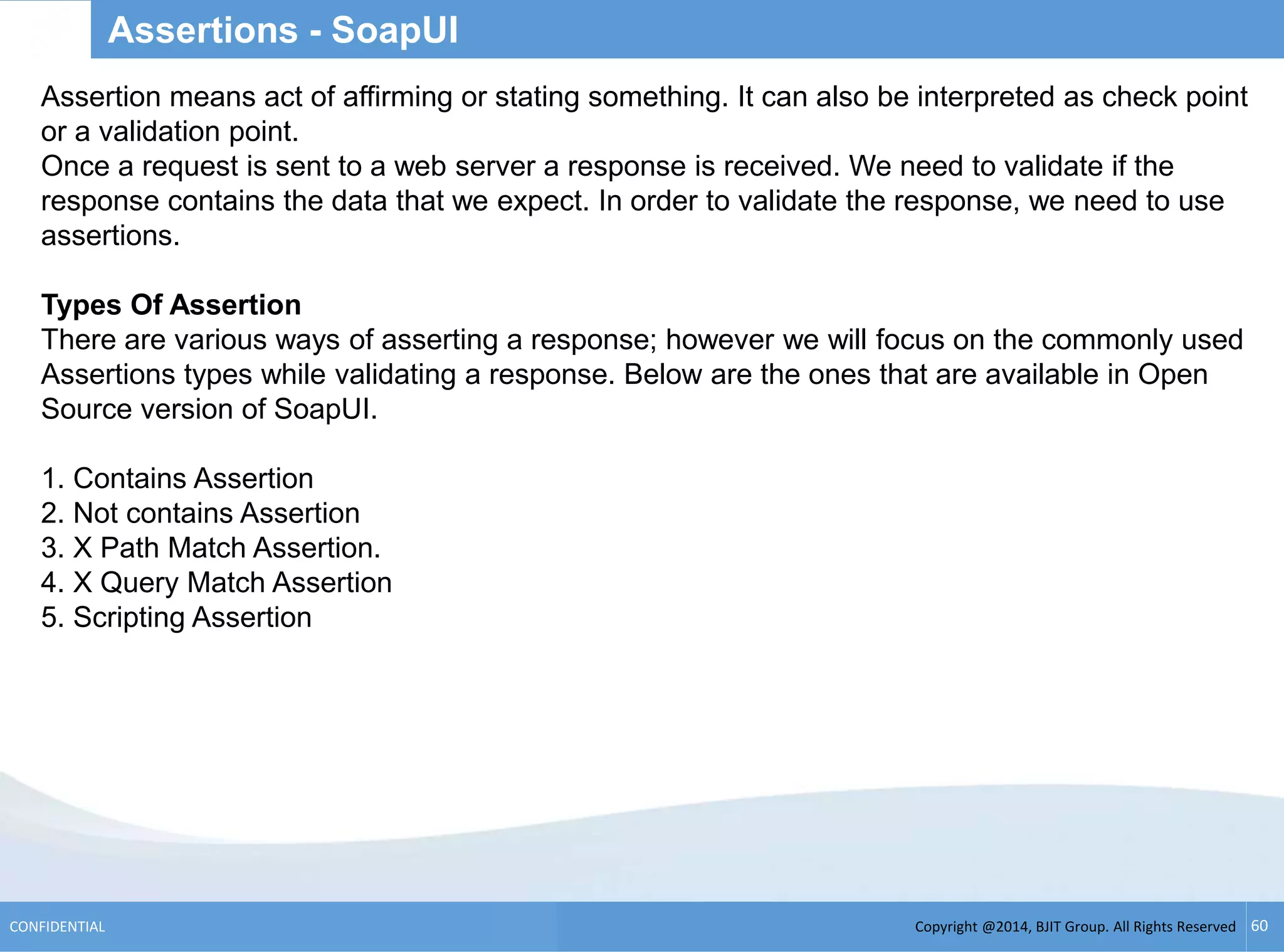 Copyright @2014, BJIT Group. All Rights ReservedCONFIDENTIAL 60
Assertions - SoapUI
Assertion means act of affirming or stating something. It can also be interpreted as check point
or a validation point.
Once a request is sent to a web server a response is received. We need to validate if the
response contains the data that we expect. In order to validate the response, we need to use
assertions.
Types Of Assertion
There are various ways of asserting a response; however we will focus on the commonly used
Assertions types while validating a response. Below are the ones that are available in Open
Source version of SoapUI.
1. Contains Assertion
2. Not contains Assertion
3. X Path Match Assertion.
4. X Query Match Assertion
5. Scripting Assertion
 
