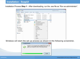 Copyright @2014, BJIT Group. All Rights ReservedCONFIDENTIAL 15
Installation - SoapUI
Installation Process Step 1 − After downloading, run the .exe file as “Run as administrator”.
Windows will start the set up process as shown in the following screenshot.
 