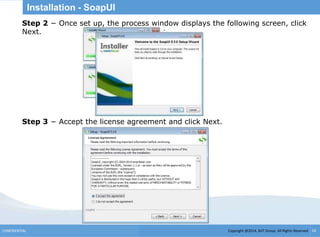 Copyright @2014, BJIT Group. All Rights ReservedCONFIDENTIAL 16
Installation - SoapUI
.
Step 2 − Once set up, the process window displays the following screen, click
Next.
Step 3 − Accept the license agreement and click Next.
 