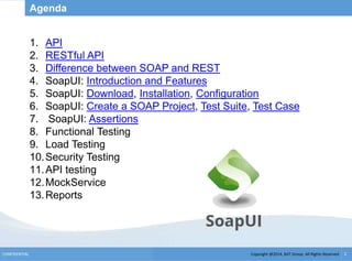 Copyright @2014, BJIT Group. All Rights ReservedCONFIDENTIAL 2
Agenda
1. API
2. RESTful API
3. Difference between SOAP and REST
4. SoapUI: Introduction and Features
5. SoapUI: Download, Installation, Configuration
6. SoapUI: Create a SOAP Project, Test Suite, Test Case
7. SoapUI: Assertions
8. Functional Testing
9. Load Testing
10.Security Testing
11.API testing
12.MockService
13.Reports
 