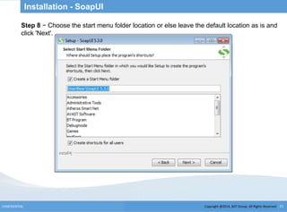 Copyright @2014, BJIT Group. All Rights ReservedCONFIDENTIAL 21
Installation - SoapUI
.Step 8 − Choose the start menu folder location or else leave the default location as is and
click 'Next'.
 