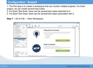Copyright @2014, BJIT Group. All Rights ReservedCONFIDENTIAL 26
Configuration - SoapUI
.
1. The first step is to create a workspace that can contain multiple projects. For Each
project, we can create several test suites.
2. For Each Test Suite, there can be several test cases attached to it.
3. For Each Test Case, there can be several test steps associated with it.
Step 1 − Go to File → New Workspace.
 