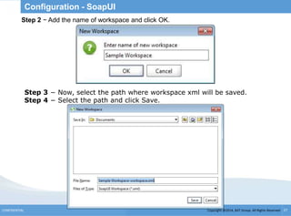 Copyright @2014, BJIT Group. All Rights ReservedCONFIDENTIAL 27
Configuration - SoapUI
.
Step 2 − Add the name of workspace and click OK.
Step 3 − Now, select the path where workspace xml will be saved.
Step 4 − Select the path and click Save.
 