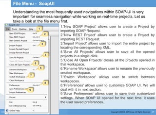 Copyright @2014, BJIT Group. All Rights ReservedCONFIDENTIAL 29
File Menu - SoapUI
Understanding the most frequently used navigations within SOAP-UI is very
important for seamless navigation while working on real-time projects. Let us
take a look at the file menu first.
1.'New SOAP Project' allows user to create a Project by
importing SOAP Request.
2.'New REST Project' allows user to create a Project by
importing REST Request.
3.'Import Project' allows user to import the entire project by
locating the corresponding XML.
4.'Save All Projects' allows user to save all the opened
projects in a single click.
5.'Close All Open Projects' closes all the projects opened in
that workspace.
6.'Rename Workspace' allows user to rename the previously
created workspace.
7.'Switch Workspace' allows user to switch between
workspaces.
8.'Preferences' allows user to customize SOAP UI. We will
deal with it in next section.
9.'Save Preferences' allows user to save their customized
settings. When SOAP UI opened for the next time, it uses
the user saved preferences.
 