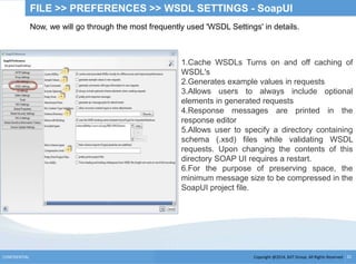 Copyright @2014, BJIT Group. All Rights ReservedCONFIDENTIAL 31
FILE >> PREFERENCES >> WSDL SETTINGS - SoapUI
Now, we will go through the most frequently used 'WSDL Settings' in details.
1.Cache WSDLs Turns on and off caching of
WSDL's
2.Generates example values in requests
3.Allows users to always include optional
elements in generated requests
4.Response messages are printed in the
response editor
5.Allows user to specify a directory containing
schema (.xsd) files while validating WSDL
requests. Upon changing the contents of this
directory SOAP UI requires a restart.
6.For the purpose of preserving space, the
minimum message size to be compressed in the
SoapUI project file.
 