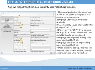 Copyright @2014, BJIT Group. All Rights ReservedCONFIDENTIAL 32
FILE >> PREFERENCES >> UI SETTINGS - SoapUI
Now, we will go through the most frequently used 'UI Settings' in details.
1.Closes all projects while launching
SOAP UI for better startup-time and
consumes less memory.
2.Displays description whenever
available.
3.Automatically saves all projects while
exiting SOAP UI.
4.Before saving, SOAP UI creates a
backup of the project. If enabled, back
up folder has to be mentioned.
5.Displays and expands the log tabs
upon starting SOAP UI.
6.Displays the 'start up page' dialog
upon starting SOAP UI.
7.Upon disabling tool tip, disables tool
tip when user hovers mouse over the
options/buttons while navigation.
 