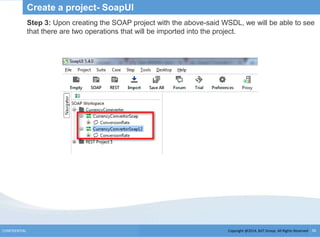 Copyright @2014, BJIT Group. All Rights ReservedCONFIDENTIAL 36
Create a project- SoapUI
Step 3: Upon creating the SOAP project with the above-said WSDL, we will be able to see
that there are two operations that will be imported into the project.
 