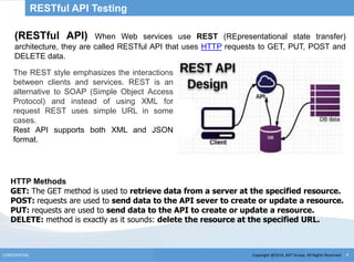 Copyright @2014, BJIT Group. All Rights ReservedCONFIDENTIAL 4
RESTful API Testing
(RESTful API) When Web services use REST (REpresentational state transfer)
architecture, they are called RESTful API that uses HTTP requests to GET, PUT, POST and
DELETE data.
HTTP Methods
GET: The GET method is used to retrieve data from a server at the specified resource.
POST: requests are used to send data to the API sever to create or update a resource.
PUT: requests are used to send data to the API to create or update a resource.
DELETE: method is exactly as it sounds: delete the resource at the specified URL.
The REST style emphasizes the interactions
between clients and services. REST is an
alternative to SOAP (Simple Object Access
Protocol) and instead of using XML for
request REST uses simple URL in some
cases.
Rest API supports both XML and JSON
format.
 