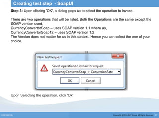Copyright @2014, BJIT Group. All Rights ReservedCONFIDENTIAL 47
Creating test step - SoapUI
Step 3: Upon clicking 'OK', a dialog pops up to select the operation to invoke.
There are two operations that will be listed. Both the Operations are the same except the
SOAP version used.
CurrencyConvertorSoap – uses SOAP version 1.1 where as,
CurrencyConvertorSoap12 – uses SOAP version 1.2
The Version does not matter for us in this context. Hence you can select the one of your
choice.
Upon Selecting the operation, click 'Ok'
 