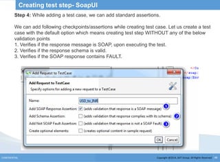 Copyright @2014, BJIT Group. All Rights ReservedCONFIDENTIAL 48
Creating test step- SoapUI
Step 4: While adding a test case, we can add standard assertions.
We can add following checkpoints/assertions while creating test case. Let us create a test
case with the default option which means creating test step WITHOUT any of the below
validation points
1. Verifies if the response message is SOAP, upon executing the test.
2. Verifies if the response schema is valid.
3. Verifies if the SOAP response contains FAULT.
 