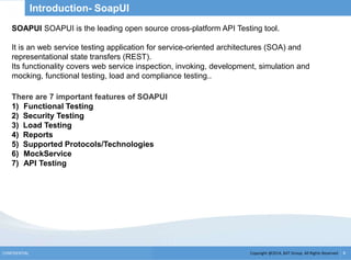 Copyright @2014, BJIT Group. All Rights ReservedCONFIDENTIAL 6
Introduction- SoapUI
There are 7 important features of SOAPUI
1) Functional Testing
2) Security Testing
3) Load Testing
4) Reports
5) Supported Protocols/Technologies
6) MockService
7) API Testing
SOAPUI SOAPUI is the leading open source cross-platform API Testing tool.
It is an web service testing application for service-oriented architectures (SOA) and
representational state transfers (REST).
Its functionality covers web service inspection, invoking, development, simulation and
mocking, functional testing, load and compliance testing..
 