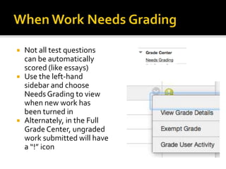  Not all test questions
can be automatically
scored (like essays)
 Use the left-hand
sidebar and choose
Needs Grading to view
when new work has
been turned in
 Alternately, in the Full
Grade Center, ungraded
work submitted will have
a “!” icon
 