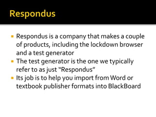  Respondus is a company that makes a couple
of products, including the lockdown browser
and a test generator
 The test generator is the one we typically
refer to as just “Respondus”
 Its job is to help you import fromWord or
textbook publisher formats into BlackBoard
 