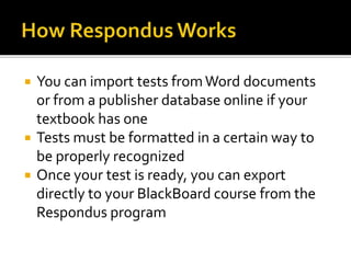  You can import tests fromWord documents
or from a publisher database online if your
textbook has one
 Tests must be formatted in a certain way to
be properly recognized
 Once your test is ready, you can export
directly to your BlackBoard course from the
Respondus program
 
