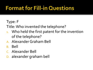 Type: F
Title:Who invented the telephone?
1. Who held the first patent for the invention
of the telephone?
A. AlexanderGraham Bell
B. Bell
C. Alexander Bell
D. alexander graham bell
 