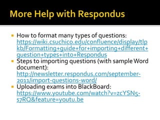  How to format many types of questions:
https://wiki.csuchico.edu/confluence/display/tlp
kb/Formatting+guide+for+importing+different+
question+types+into+Respondus
 Steps to importing questions (with sampleWord
document):
http://newsletter.respondus.com/september-
2011/import-questions-word/
 Uploading exams into BlackBoard:
https://www.youtube.com/watch?v=zcYSN5-
s7RQ&feature=youtu.be
 