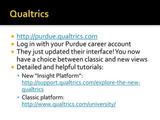 http://purdue.qualtrics.com
 Log in with your Purdue career account
 They just updated their interface!You now
have a choice between classic and new views
 Detailed and helpful tutorials:
 New “Insight Platform”:
http://support.qualtrics.com/explore-the-new-
qualtrics
 Classic platform:
http://www.qualtrics.com/university/
 