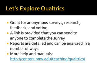  Great for anonymous surveys, research,
feedback, and voting
 A link is provided that you can send to
anyone to complete the survey
 Reports are detailed and can be analyzed in a
number of ways
 More help and manuals:
http://centers.pnw.edu/teaching/qualtrics/
 
