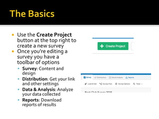  Use the Create Project
button at the top right to
create a new survey
 Once you’re editing a
survey you have a
toolbar of options
 Survey: Content and
design
 Distribution: Get your link
and other settings
 Data & Analysis: Analyze
your data collected
 Reports: Download
reports of results
 