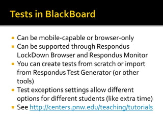  Can be mobile-capable or browser-only
 Can be supported through Respondus
LockDown Browser and Respondus Monitor
 You can create tests from scratch or import
from RespondusTest Generator (or other
tools)
 Test exceptions settings allow different
options for different students (like extra time)
 See http://centers.pnw.edu/teaching/tutorials
 