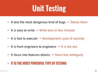 @drpicox
Unit Testing
• It test the most dangerous kind of bugs → Solves them
• It is easy to write → Write tens in few minutes
• It is fast to execute → Development cycle of seconds
• It is from engineers to engineers → It is the doc
• It focus into features details → Solve fast ambiguity
• IT IS THE MOST POWERFUL TYPE OF TESTING
26
 