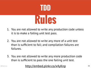 @drpicox 34
1. You are not allowed to write any production code unless
it is to make a failing unit test pass.
2. You are not allowed to write any more of a unit test
than is sufﬁcient to fail; and compilation failures are
failures.
3. You are not allowed to write any more production code
than is sufﬁcient to pass the one failing unit test.
Rules
http://embed.plnkr.co/x4yKnp
TDD
 